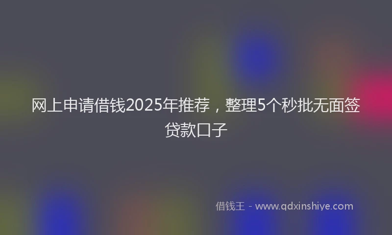 网上申请借钱2025年推荐，整理5个秒批无面签贷款口子
