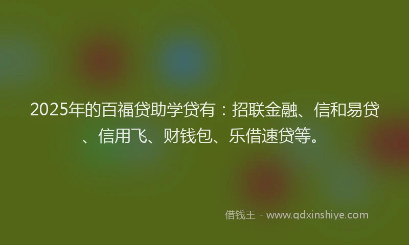 2025年的百福贷助学贷有：招联金融、信和易贷、信用飞、财钱包、乐借速贷等。