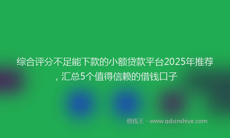 综合评分不足能下款的小额贷款平台2025年推荐，汇总5个值得信赖的借钱口子