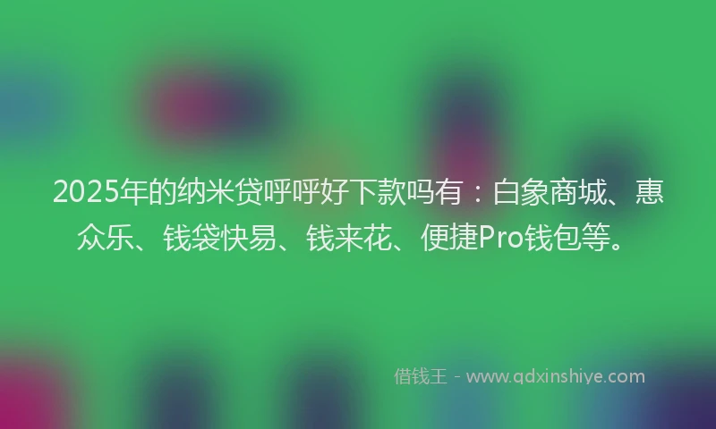 2025年的纳米贷呼呼好下款吗有：白象商城、惠众乐、钱袋快易、钱来花、便捷Pro钱包等。