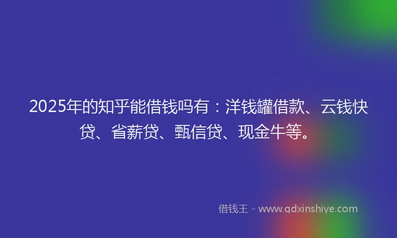2025年的知乎能借钱吗有：洋钱罐借款、云钱快贷、省薪贷、甄信贷、现金牛等。