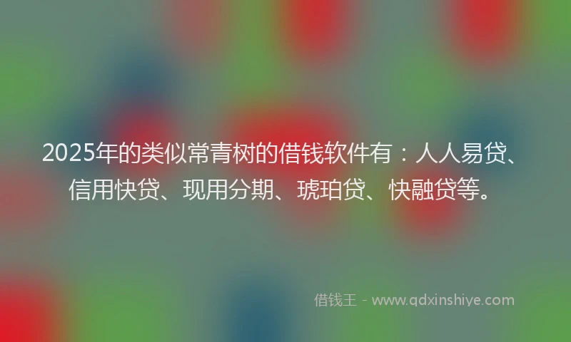 2025年的类似常青树的借钱软件有：人人易贷、信用快贷、现用分期、琥珀贷、快融贷等。