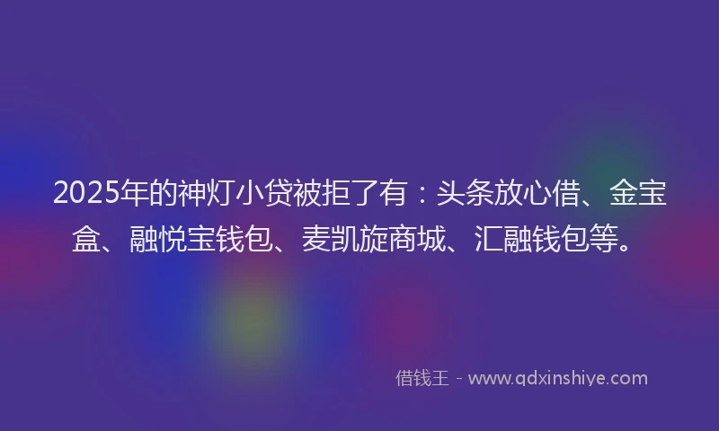 2025年的神灯小贷被拒了有：头条放心借、金宝盒、融悦宝钱包、麦凯旋商城、汇融钱包等。