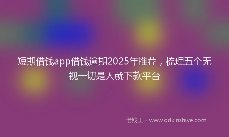 短期借钱app借钱逾期2025年推荐，梳理五个无视一切是人就下款平台