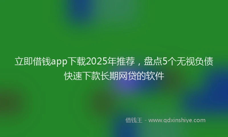 立即借钱app下载2025年推荐，盘点5个无视负债快速下款长期网贷的软件