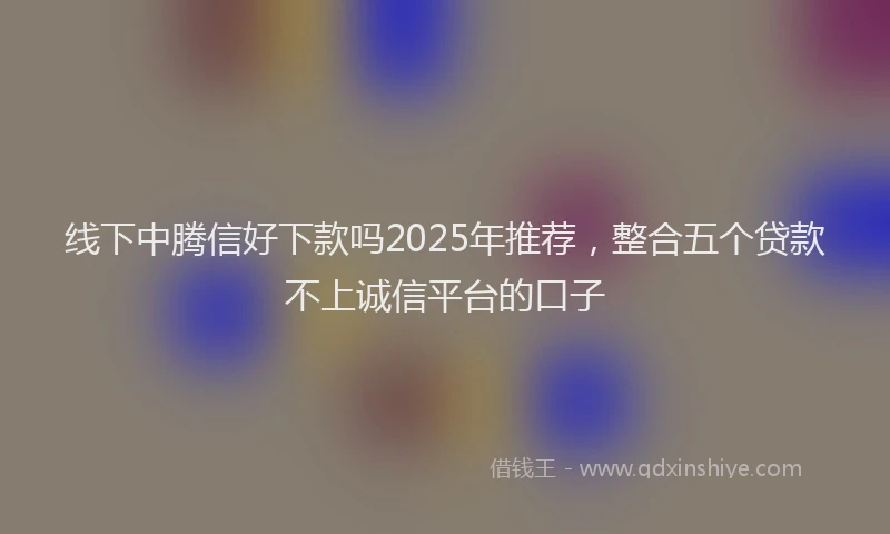 线下中腾信好下款吗2025年推荐，整合五个贷款不上诚信平台的口子
