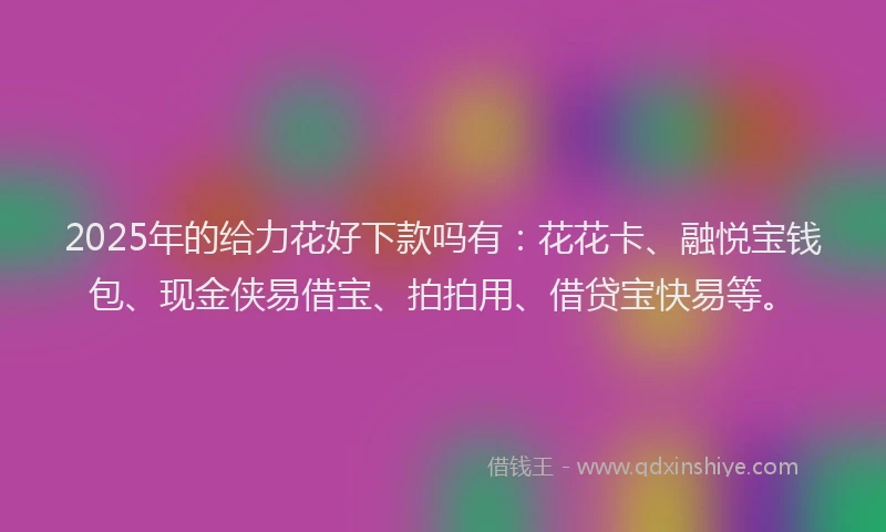 2025年的给力花好下款吗有：花花卡、融悦宝钱包、现金侠易借宝、拍拍用、借贷宝快易等。