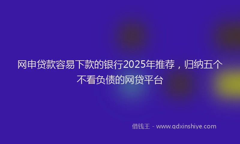 网申贷款容易下款的银行2025年推荐，归纳五个不看负债的网贷平台