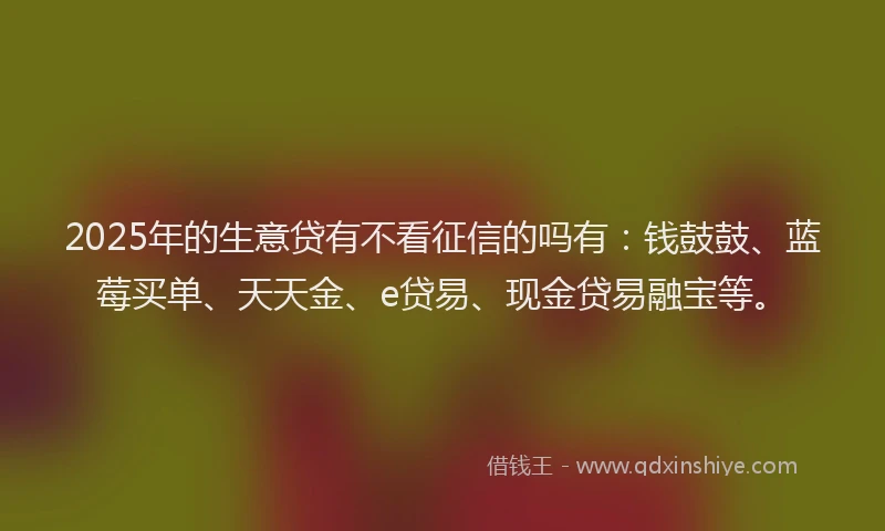 2025年的生意贷有不看征信的吗有：钱鼓鼓、蓝莓买单、天天金、e贷易、现金贷易融宝等。