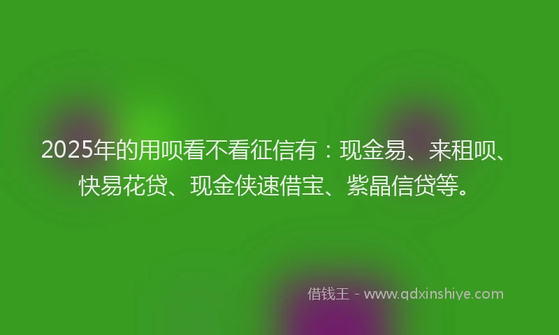 2025年的用呗看不看征信有：现金易、来租呗、快易花贷、现金侠速借宝、紫晶信贷等。