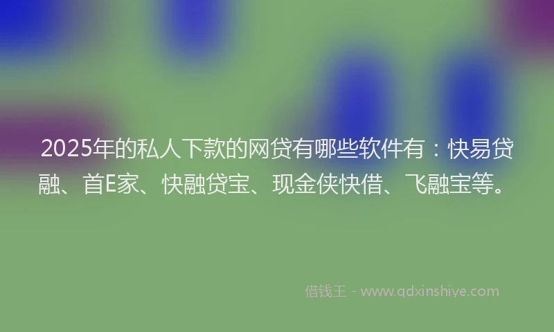 2025年的私人下款的网贷有哪些软件有：快易贷融、首E家、快融贷宝、现金侠快借、飞融宝等。