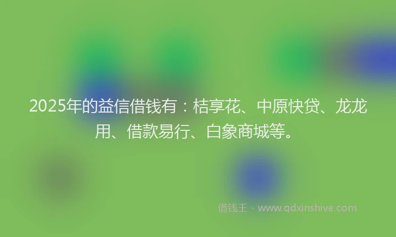 2025年的益信借钱有：桔享花、中原快贷、龙龙用、借款易行、白象商城等。