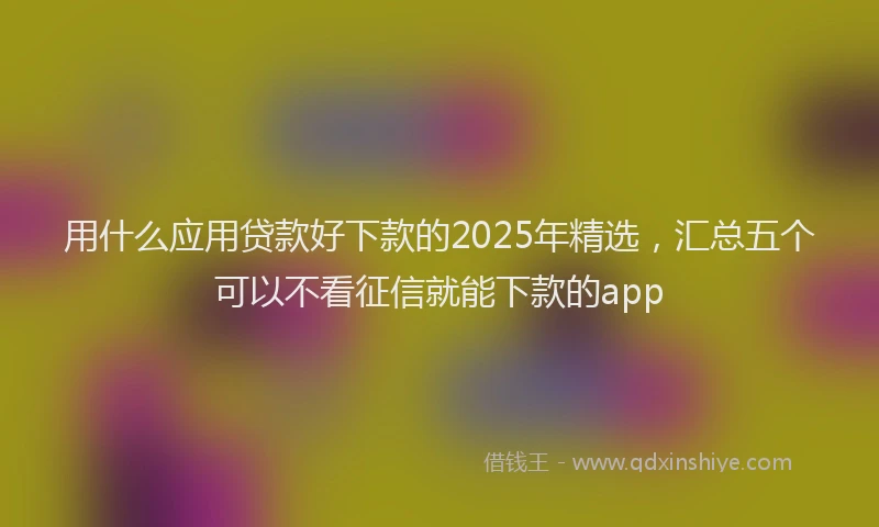 用什么应用贷款好下款的2025年精选，汇总五个可以不看征信就能下款的app