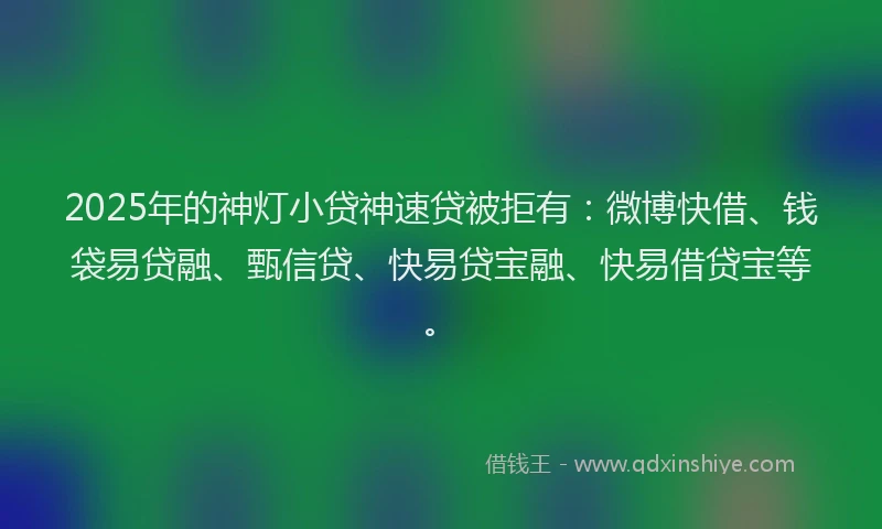 2025年的神灯小贷神速贷被拒有：微博快借、钱袋易贷融、甄信贷、快易贷宝融、快易借贷宝等。
