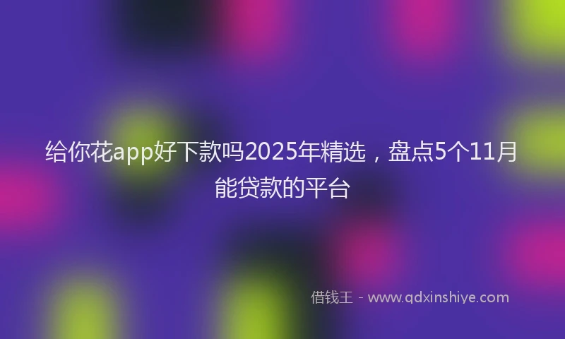给你花app好下款吗2025年精选，盘点5个11月能贷款的平台