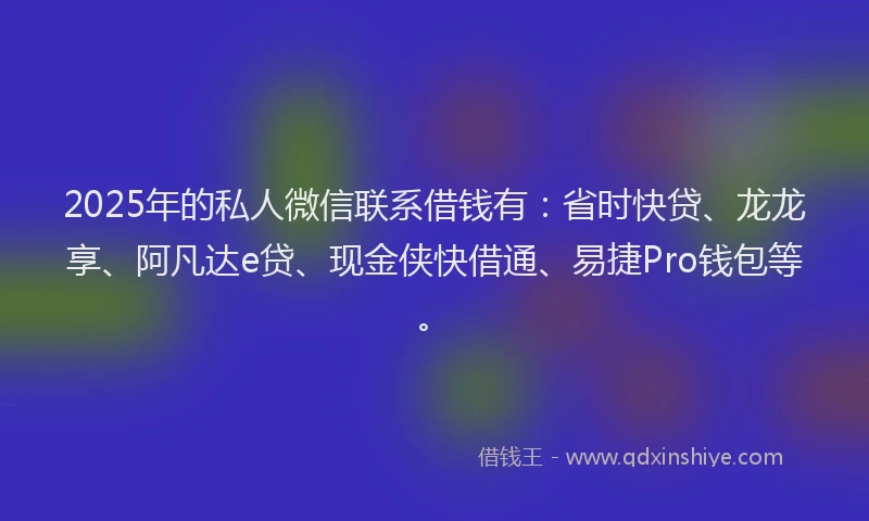 2025年的私人微信联系借钱有：省时快贷、龙龙享、阿凡达e贷、现金侠快借通、易捷Pro钱包等。