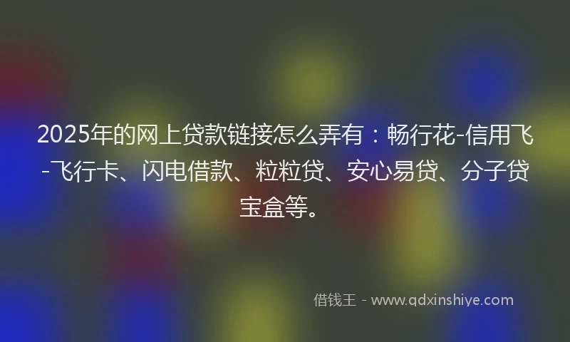 2025年的网上贷款链接怎么弄有：畅行花-信用飞-飞行卡、闪电借款、粒粒贷、安心易贷、分子贷宝盒等。