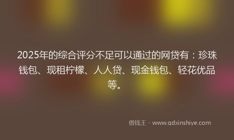 2025年的综合评分不足可以通过的网贷有：珍珠钱包、现租柠檬、人人贷、现金钱包、轻花优品等。