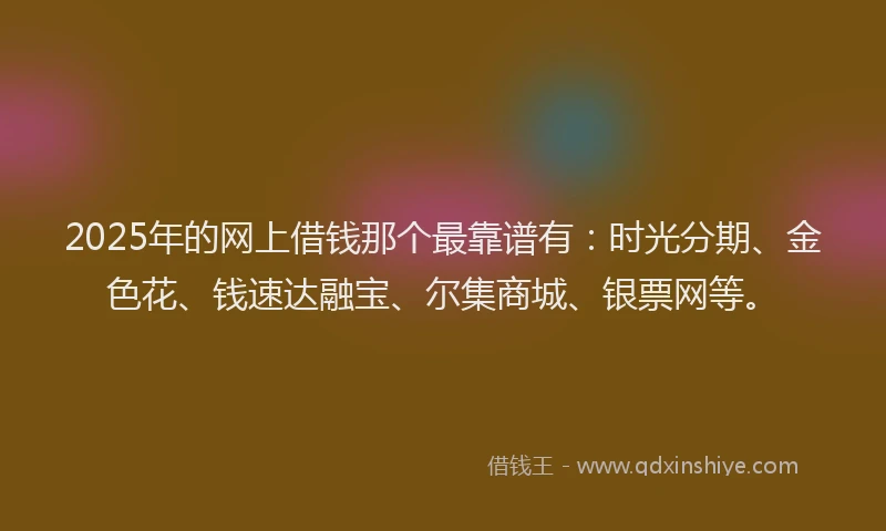 2025年的网上借钱那个最靠谱有：时光分期、金色花、钱速达融宝、尔集商城、银票网等。
