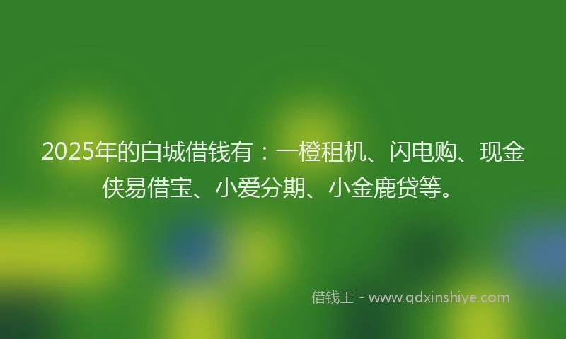 2025年的白城借钱有：一橙租机、闪电购、现金侠易借宝、小爱分期、小金鹿贷等。
