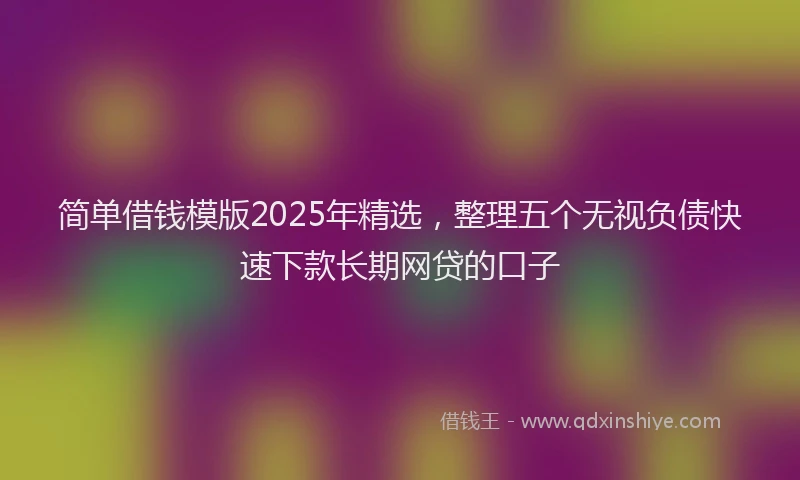 简单借钱模版2025年精选，整理五个无视负债快速下款长期网贷的口子