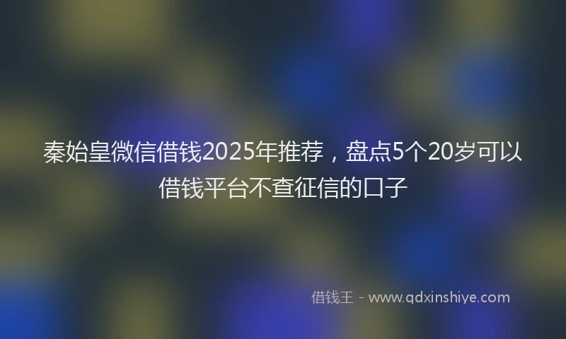秦始皇微信借钱2025年推荐，盘点5个20岁可以借钱平台不查征信的口子