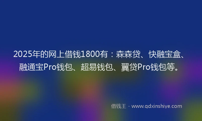 2025年的网上借钱1800有：森森贷、快融宝盒、融通宝Pro钱包、超易钱包、翼贷Pro钱包等。