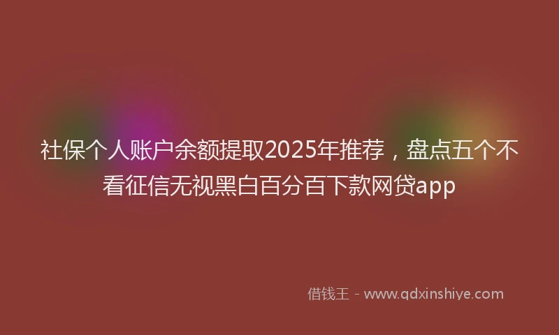 社保个人账户余额提取2025年推荐，盘点五个不看征信无视黑白百分百下款网贷app