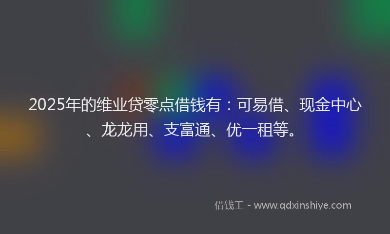 2025年的维业贷零点借钱有：可易借、现金中心、龙龙用、支富通、优一租等。