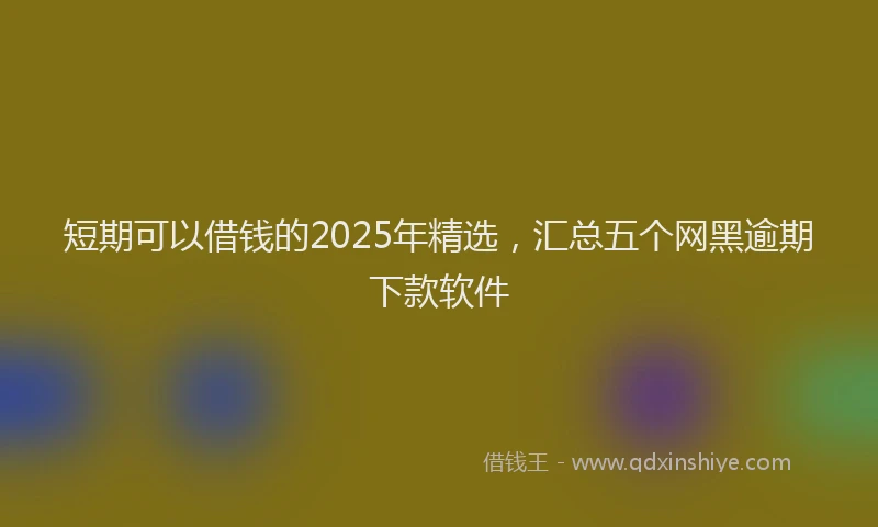 短期可以借钱的2025年精选，汇总五个网黑逾期下款软件
