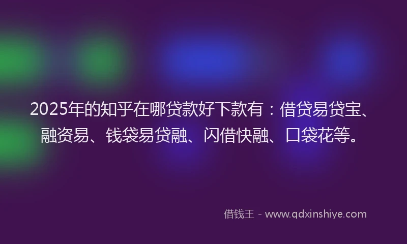 2025年的知乎在哪贷款好下款有：借贷易贷宝、融资易、钱袋易贷融、闪借快融、口袋花等。