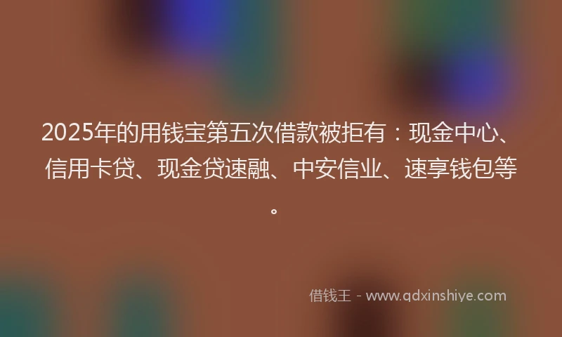 2025年的用钱宝第五次借款被拒有：现金中心、信用卡贷、现金贷速融、中安信业、速享钱包等。