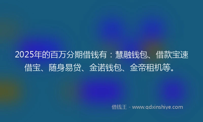 2025年的百万分期借钱有：慧融钱包、借款宝速借宝、随身易贷、金诺钱包、金帝租机等。
