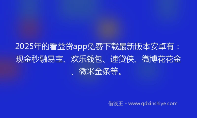 2025年的看益贷app免费下载最新版本安卓有：现金秒融易宝、欢乐钱包、速贷侠、微博花花金、微米金条等。