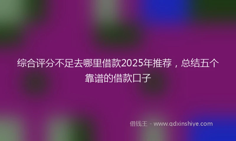 综合评分不足去哪里借款2025年推荐，总结五个靠谱的借款口子