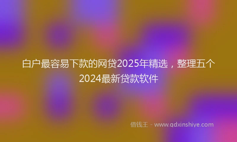 白户最容易下款的网贷2025年精选，整理五个2024最新贷款软件