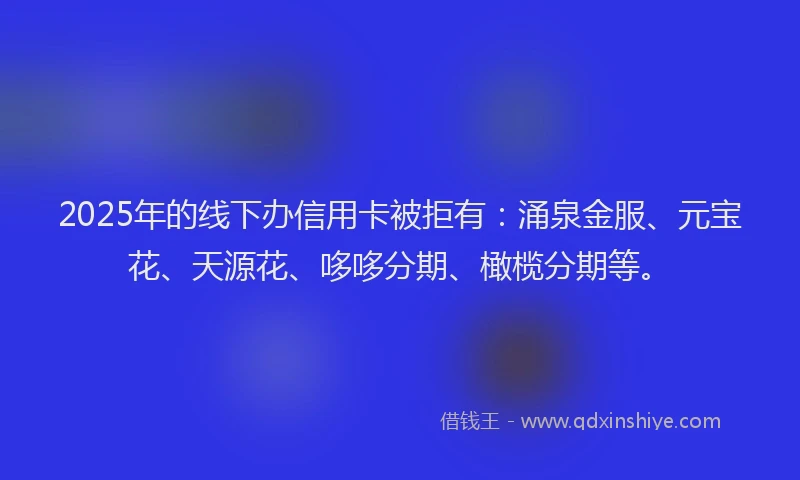 2025年的线下办信用卡被拒有：涌泉金服、元宝花、天源花、哆哆分期、橄榄分期等。