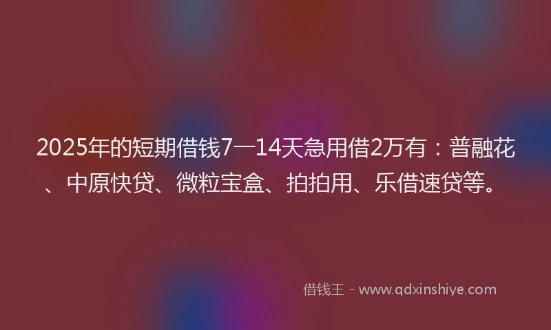 2025年的短期借钱7一14天急用借2万有：普融花、中原快贷、微粒宝盒、拍拍用、乐借速贷等。