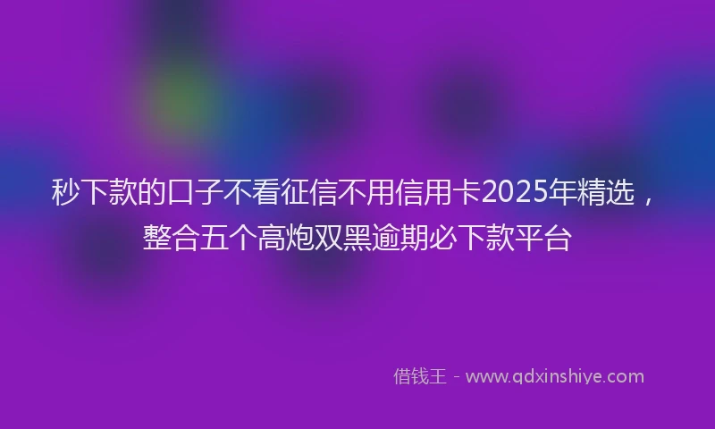秒下款的口子不看征信不用信用卡2025年精选，整合五个高炮双黑逾期必下款平台