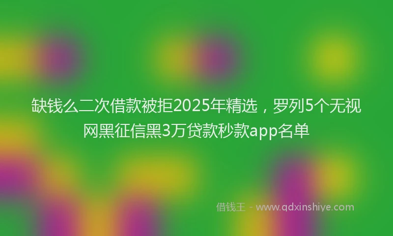 缺钱么二次借款被拒2025年精选，罗列5个无视网黑征信黑3万贷款秒款app名单