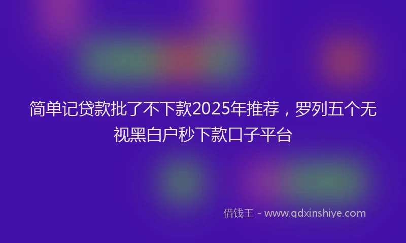 简单记贷款批了不下款2025年推荐，罗列五个无视黑白户秒下款口子平台