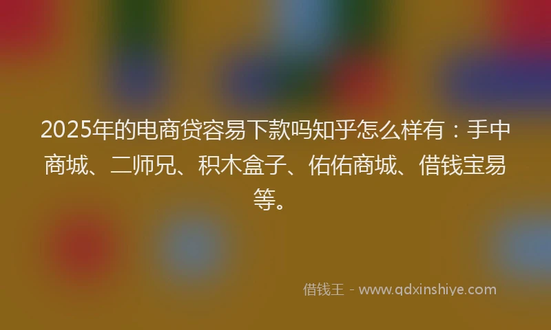 2025年的电商贷容易下款吗知乎怎么样有：手中商城、二师兄、积木盒子、佑佑商城、借钱宝易等。