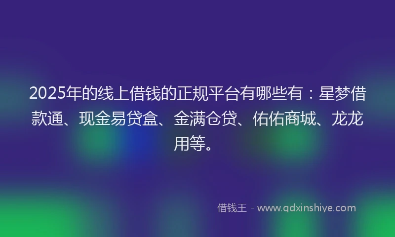2025年的线上借钱的正规平台有哪些有：星梦借款通、现金易贷盒、金满仓贷、佑佑商城、龙龙用等。
