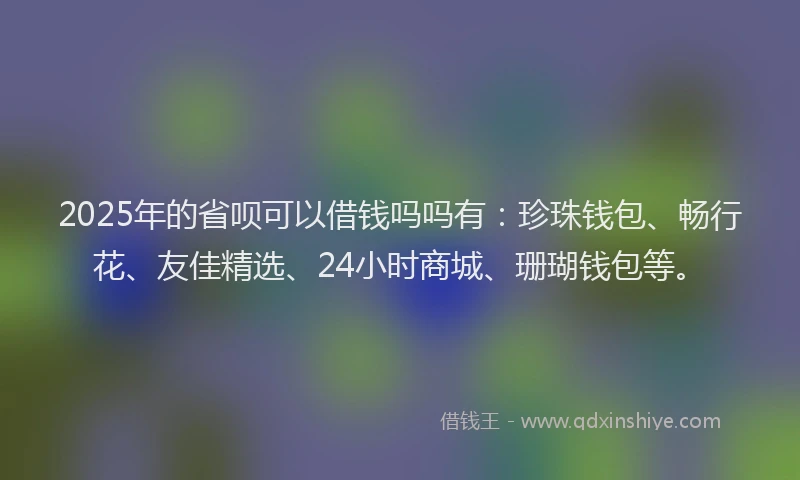 2025年的省呗可以借钱吗吗有：珍珠钱包、畅行花、友佳精选、24小时商城、珊瑚钱包等。