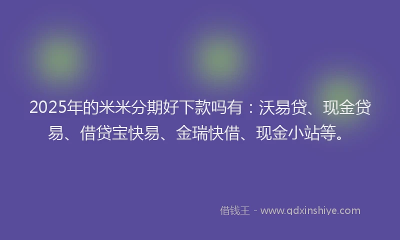 2025年的米米分期好下款吗有：沃易贷、现金贷易、借贷宝快易、金瑞快借、现金小站等。