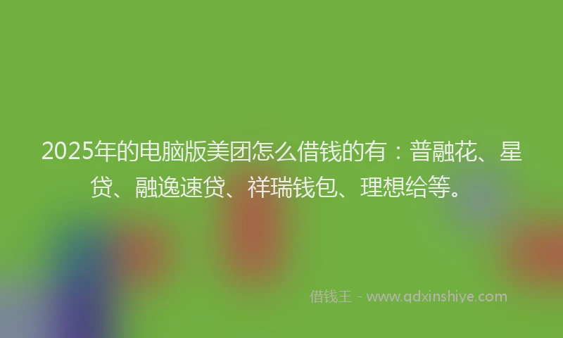 2025年的电脑版美团怎么借钱的有：普融花、星贷、融逸速贷、祥瑞钱包、理想给等。