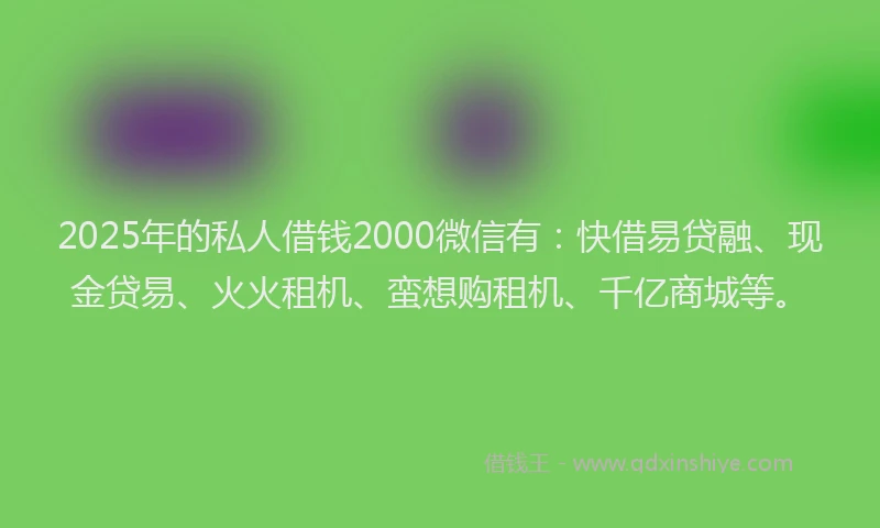 2025年的私人借钱2000微信有：快借易贷融、现金贷易、火火租机、蛮想购租机、千亿商城等。