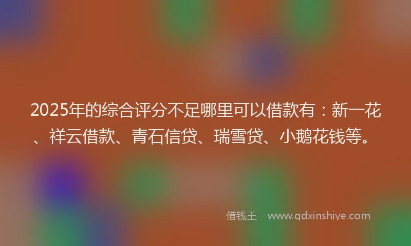 2025年的综合评分不足哪里可以借款有：新一花、祥云借款、青石信贷、瑞雪贷、小鹅花钱等。