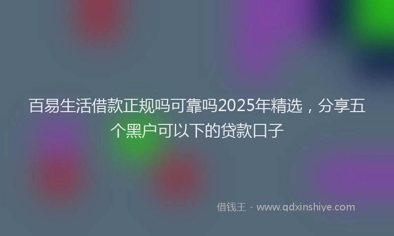 百易生活借款正规吗可靠吗2025年精选，分享五个黑户可以下的贷款口子