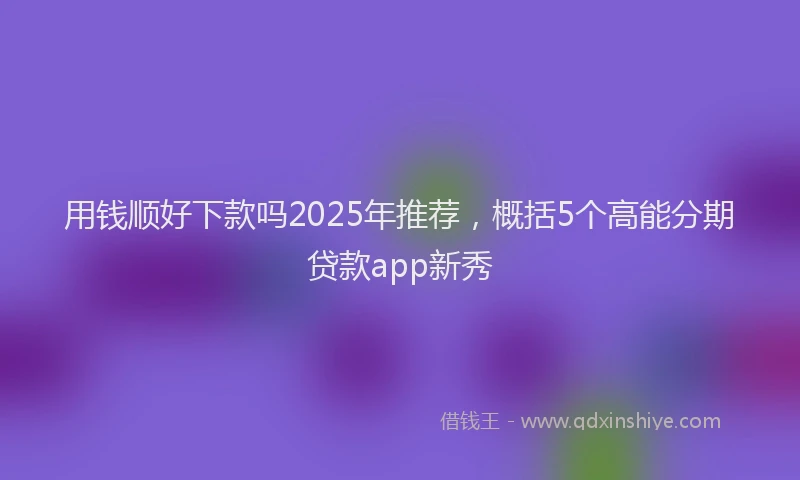 用钱顺好下款吗2025年推荐，概括5个高能分期贷款app新秀